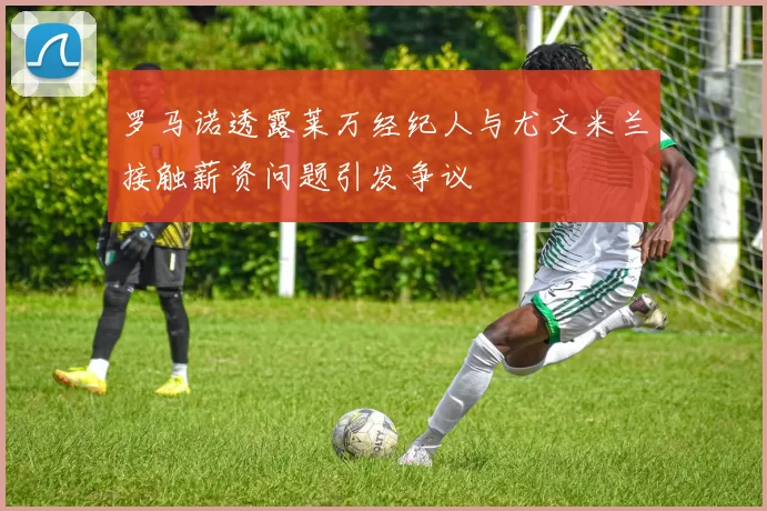 罗马诺透露莱万经纪人与尤文米兰接触薪资问题引发争议