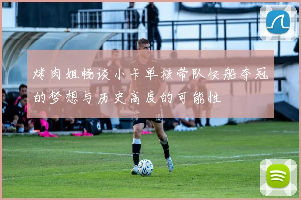 烤肉姐畅谈小卡单核带队快船夺冠的梦想与历史高度的可能性