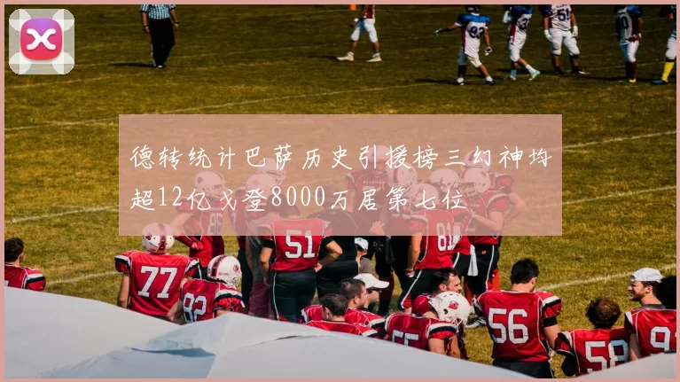 德转统计巴萨历史引援榜三幻神均超12亿戈登8000万居第七位