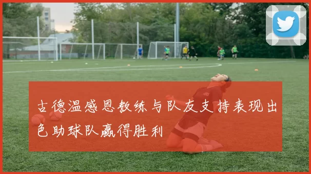 古德温感恩教练与队友支持表现出色助球队赢得胜利