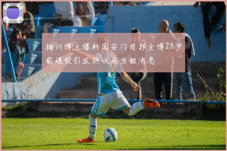 梅州博主爆料国安门将郭全博28岁前退役引发热议或为假消息