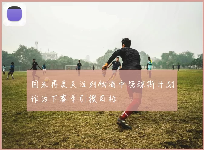 国米再度关注利物浦中场琼斯计划作为下赛季引援目标