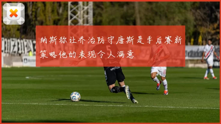 纳斯称让乔治防守唐斯是季后赛新策略他的表现令人满意