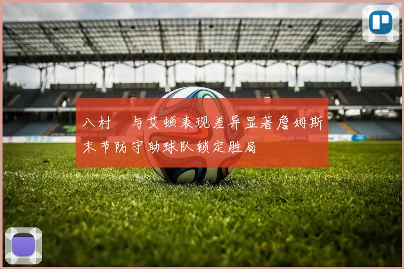 八村塁与艾顿表现差异显著詹姆斯末节防守助球队锁定胜局