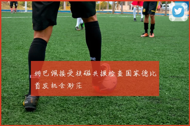 姆巴佩接受核磁共振检查国家德比首发机会渺茫