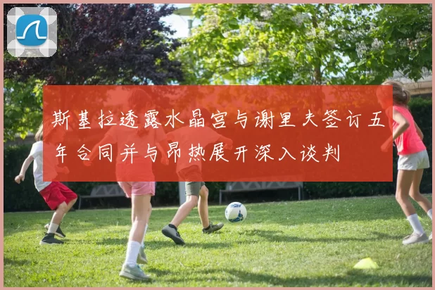 斯基拉透露水晶宫与谢里夫签订五年合同并与昂热展开深入谈判