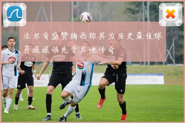 法尔肯盛赞梅西称其为历史最佳球员遥遥领先于其他传奇
